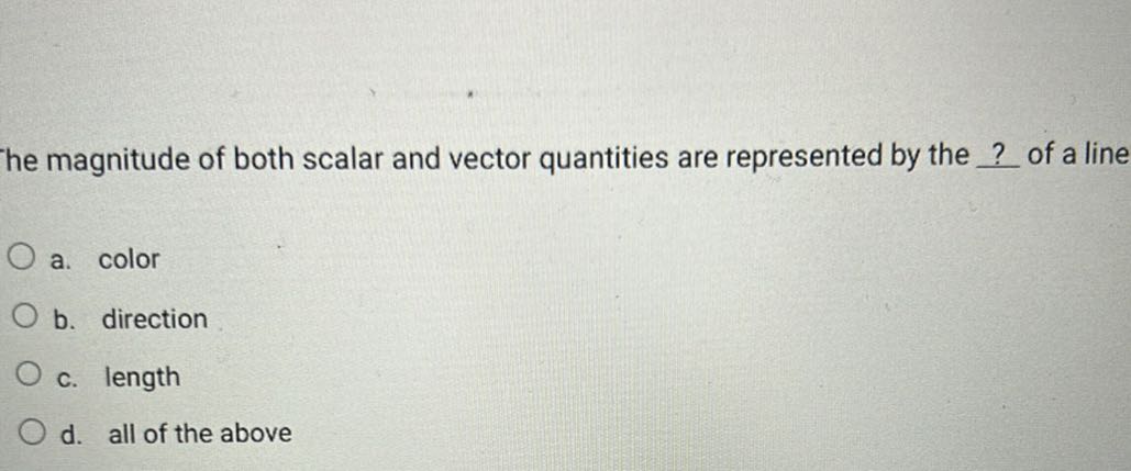 he magnitude of both scalar and vector quantities are represented by the ? of a line
a. color
b. direction
c. length
d. all of the above