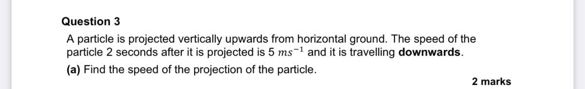 Question 3
A particle is projected vertically upwards from horizontal ground. The speed of the particle 2 seconds after it is projected is 5  ms^-1 and it is travelling downwards.
(a) Find the speed of the projection of the particle.
2 marks