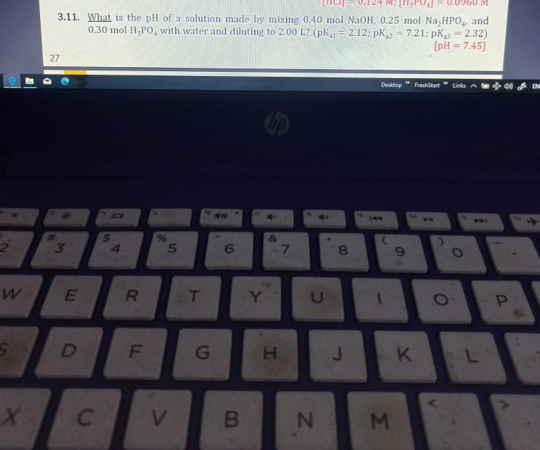 3.11. What is the pH of a solution made by mixing 0.40  molNaOH, 0.25  molNa2HPO4, and 0.30  molH3PO4 with water and diluting to 2.00  L ?(pKa 1=2.12 ; pKa 2=7.21 ; pKa 3=2.32) [pH=7.45 ]
27
Destiop
FrechStart
binks
!
(4)
EN