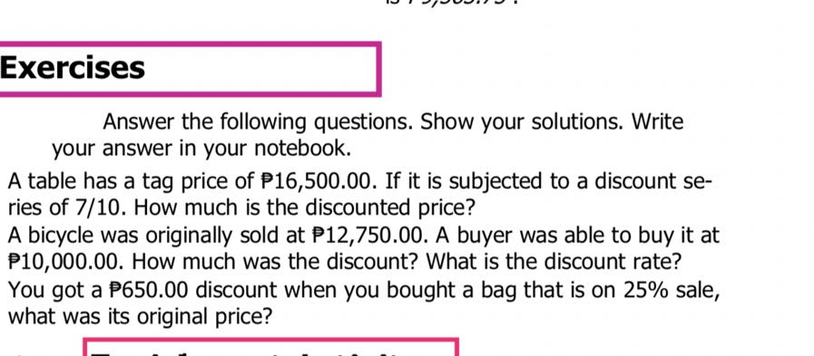 Exercises
Answer the following questions. Show your solutions. Write your answer in your notebook.
A table has a tag price of P 16,500.00. If it is subjected to a discount series of 7 / 10. How much is the discounted price?
A bicycle was originally sold at P 12,750.00. A buyer was able to buy it at P10,000.00. How much was the discount? What is the discount rate?
You got a P 650.00 discount when you bought a bag that is on 25 % sale, what was its original price?
