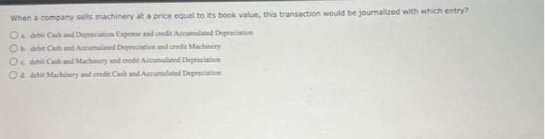 When a company sells machinery at a price equal to its book value, this transaction would be journalized with which entry?
a. debit Cash und Deprrclation Expense and credir Accumalated Depreciation
b. detit Cach and Accuinulated Degreciatioe and crefit Machinery
c detit Canh and Machinery and credti Accumulated Depreciation
d debit Mactisery und credie Cath and Accumulated Depreciation