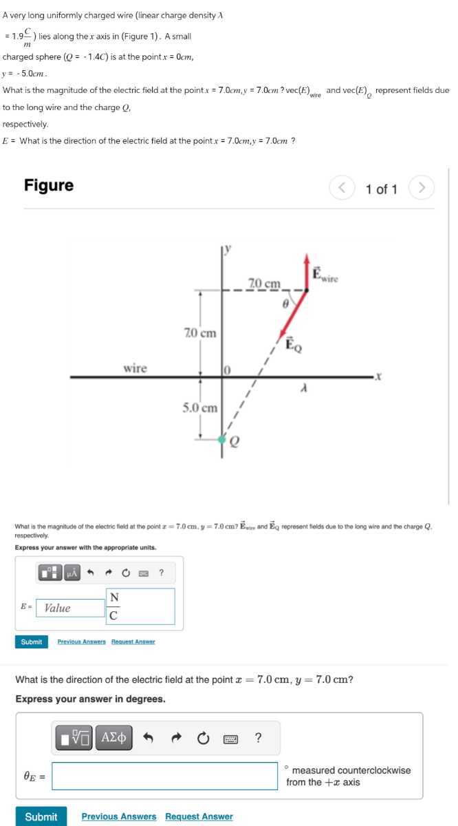 A very long uniformly charged wire (linear charge density λ
=1.9 (C)/(m) ) lies along the x axis in (Figure 1). A small
charged sphere (Q=-1.4 C) is at the point x=0  cm,

    y=-5.0  cm


What is the magnitude of the electric field at the point x=7.0  cm, y=7.0  cm ? vec (E)wio and vec (E)Q represent fields due to the long wire and the charge Q,
respectively. □
E= What is the direction of the electric field at the point x=7.0  cm, y=7.0  cm ?

Figure
1 of 1

What is the magnitude of the electric field at the point x=7.0  cm, y=7.0  cm ? Esur and EQ represent fields due to the long wire and the charge Q. respectively.
Express your answer with the appropriate units.

Submit
Previoun Anmets Bequert Anowst

What is the direction of the electric field at the point x=7.0  cm, y=7.0  cm ?
Express your answer in degrees.

    √(□)
        θE= 
         - measured counterclockwise 
         from the +x  axis

A Σϕ
?
Submit
Previous Answers
Request Answer