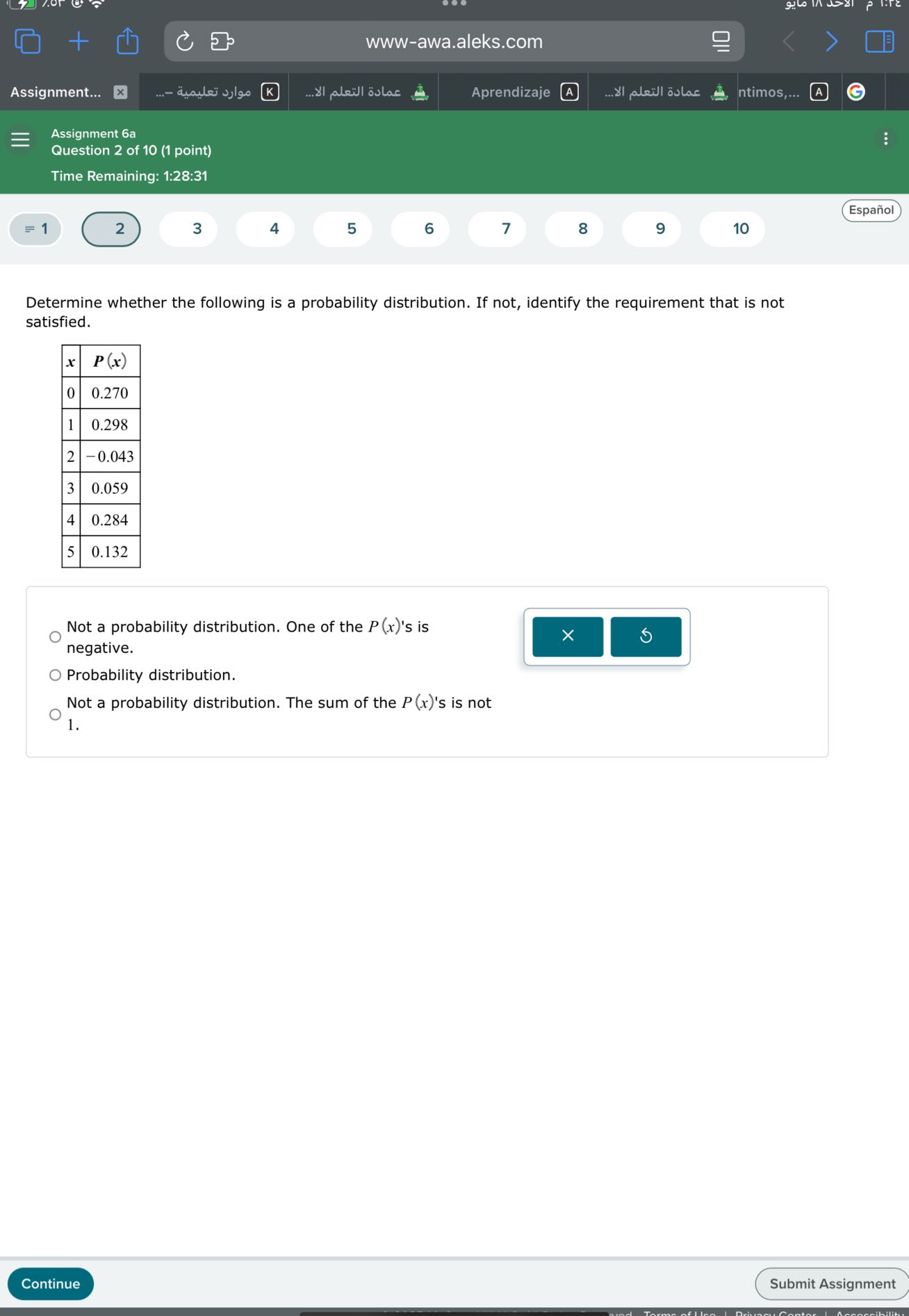 www-awa.aleks.com
Assignment...
????? ???????
????? ?????? ???...
Aprendizaje
A
????? ?????? ???...
ntimos,...
Assignment 6a
Question 2 of 10 (1 point)
Time Remaining: 1:28:31
Español
= 1
2
3
4
5
6
7
8
9
10

Determine whether the following is a probability distribution. If not, identify the requirement that is not satisfied.

x     P(x) 

0     0.270 

1     0.298 

2     -0.043 

3     0.059 

4     0.284 

5     0.132 



Not a probability distribution. One of the P(x) 's is negative.
Probability distribution.

Not a probability distribution. The sum of the P(x) 's is not 1.
Continue
Submit Assignment