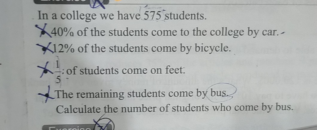 In a college we have 575^∘ students.
χ 40 % of the students come to the college by car.-
χ 12 % of the students come by bicycle.
χ(1)/(5) : of students come on feet:
?The remaining students come by bus,
Calculate the number of students who come by bus.
