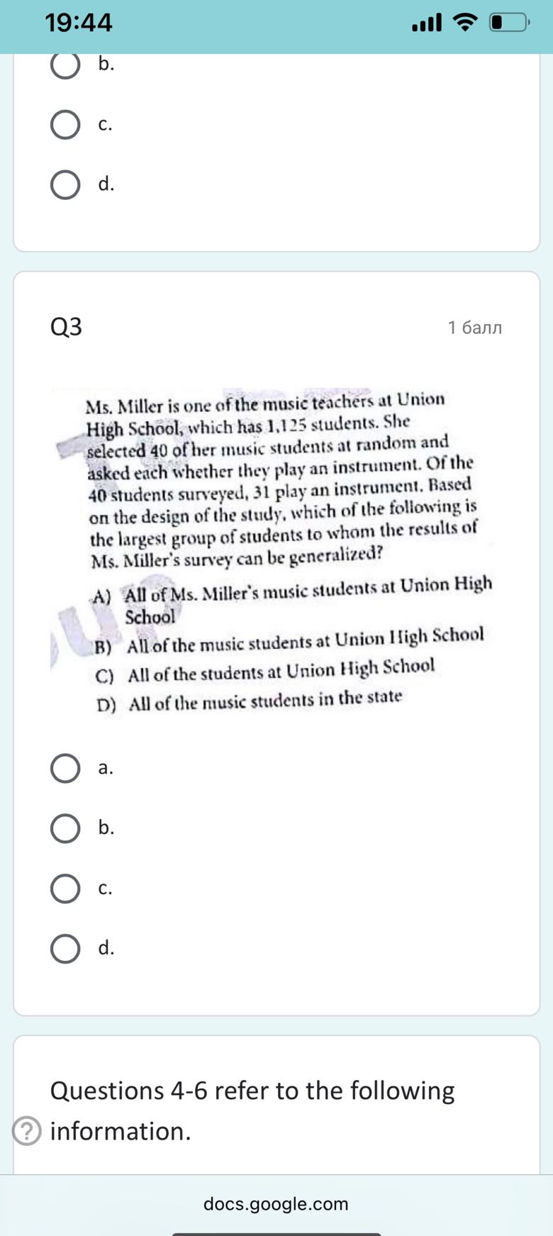 19:44
b.
C.
d.

Q3
1 ????

Ms. Miller is one of the music teachers at Union High School, which has 1,125 students. She selected 40 of her music students at random and asked each whether they play an instrument. Of the 40 students surveyed, 31 play an instrument. Based on the design of the study, which of the following is the largest group of students to whom the results of Ms. Miller's survey can be generalized?
A) All of Ms. Miller's music students at Union High School
B) All of the music students at Union High School
C) All of the students at Union High School
D) All of the music students in the state
a.
b.
C.
d.

Questions 4-6 refer to the following
(?) information.

docs.google.com