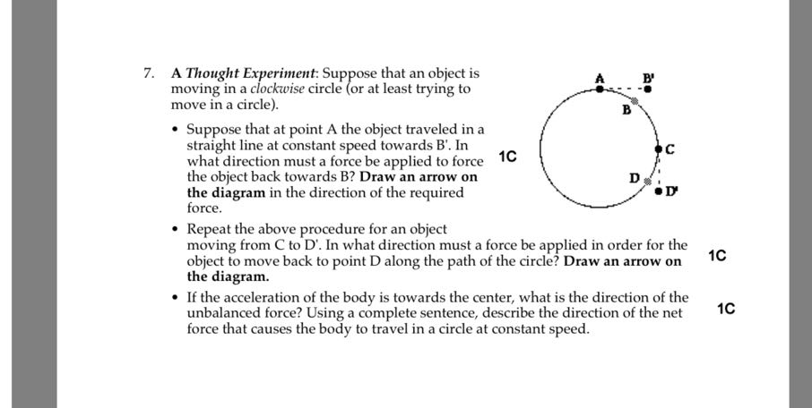 7. A Thought Experiment: Suppose that an object is moving in a clockwise circle (or at least trying to move in a circle).
- Suppose that at point A the object traveled in a straight line at constant speed towards B'. In what direction must a force be applied to force the object back towards B? Draw an arrow on the diagram in the direction of the required force.

1C
- Repeat the above procedure for an object moving from C to D^'. In what direction must a force be applied in order for the object to move back to point D along the path of the circle? Draw an arrow on
1C the diagram.
- If the acceleration of the body is towards the center, what is the direction of the unbalanced force? Using a complete sentence, describe the direction of the net
1C force that causes the body to travel in a circle at constant speed.