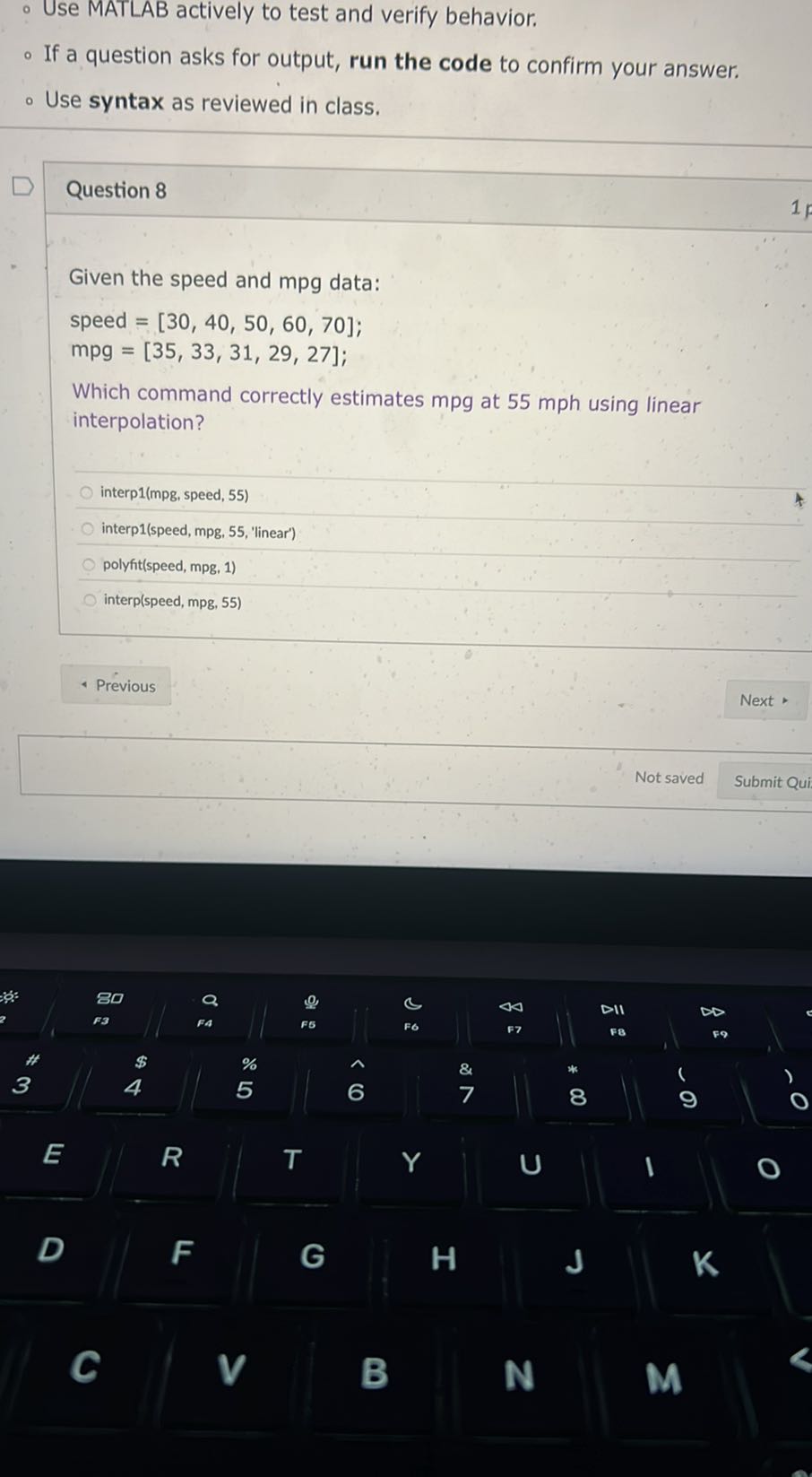 - Use MATLAB actively to test and verify behavior.
- If a question asks for output, run the code to confirm your answer,
- Use syntax as reviewed in class.

Question 8

Given the speed and mpg data:
speed =[30,40,50,60,70];
mpg = [35, 33, 31, 29, 27];
Which command correctly estimates mpg at 55 mph using linear interpolation?
interp1(mpg, speed, 55)
interp1(speed, mpg, 55, 'linear')
polyfit(speed, mpg, 1)
interp(speed, mpg, 55)
Previous
Next
Not saved
Submit Qui