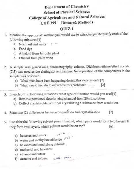 Department of Chemistry
School of Plysical Sciences
College of Agriculture and Natural Sciences
CHE 399 Researci. Methods
QUIZ 1
1. Mention the appropriate method you would use to extract/separate/purify each of the following mixtures [4]
a. Neem oil and water
b. Food dye
c. Alkaloid from Jatropha plant
d. Ethanol from palm wine
2. A sample was placed on a chromatography column. Dichloromethane/ethyl acetate (7:3) was used as the eluting solvent system. No separation of the components in the sample was observed.
a) What must have been happening during this experiment? [2]
b) What would you do to overcome this problem? 
[2]
3. In each of the following situations, what type of filtration would you use?[4]
a) Remove powdered decolorizing charcoal from 20 mL solution
b) Collect crystals obtained from crystallizing a substance from a solution.
4. State two (2) differences between evaporation and crystallization
[2]
5. Consider the following solvent pairs. If mixed, which pairs would form two layers? If they form two layers, which solvent would be on top?
[6]
a) hexanes and water

    cos ^+t

b) water and methylene chloride
c) hexanes and methylene chloride
d) methanol and hexanes
e) ethanol and water
f) acetone and toluene
wor me