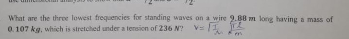 What are the three lowest frequencies for standing waves on a wire 9.88 m long having a mass of 0.107 kg , which is stretched under a tension of 236 N ? V=√((π)/(A))√((T)/(m))