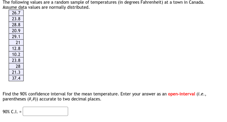 The following values are a random sample of temperatures (in degrees Fahrenheit) at a town in Canada. Assume data values are normally distributed.

26.7 

23.8 

28.8 

20.9 

29.1 

21 

12.8 

10.2 

23.8 

28 

21.3 

37.4 



Find the 90 % confidence interval for the mean temperature. Enter your answer as an open-interval (i.e., parentheses (#,#)) accurate to two decimal places.

    90 % C.I. =

□