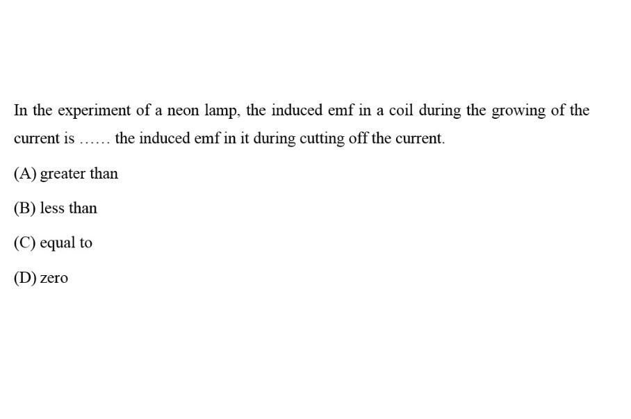 In the experiment of a neon lamp, the induced emf in a coil during the growing of the current is  the induced emf in it during cutting off the current.
(A) greater than
(B) less than
(C) equal to
(D) zero