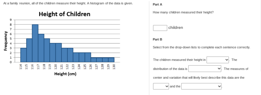 At a family reunion, all of the children measure their height. A histogram of the data is given.
Height of Children
A histogram is shown with height (cm) on the x-axis ranging from 114 to 130, and frequency on the y-axis ranging from 0 to 9.
Part A
How many children measured their height? children
Part B
Select from the drop-down lists to complete each sentence correctly. The children measured their height in . The distribution of the data is . The measures of center and variation that will likely best describe this data are the  and the .