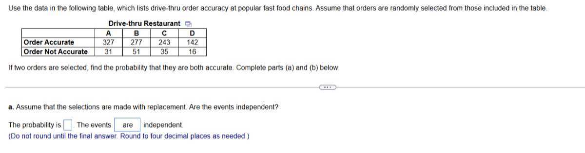 Use the data in the following table, which lists drive-thru order accuracy at popular fast food chains. Assume that orders are randomly selected from those included in the table.
Drive-thru Restaurant

    A     B     C     D 

Order Accurate     327     277     243     142 

Order Not Accurate     31     51     35     16 



If two orders are selected, find the probability that they are both accurate. Complete parts (a) and (b) below.
a. Assume that the selections are made with replacement. Are the events independent?

The probability is □ The events □ independent.
(Do not round until the final answer. Round to four decimal places as needed.)