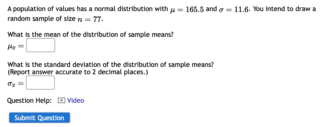 A population of values has a normal distribution with mu = 165.5 and sigma = 11.6. You intend to draw a random sample of size n = 77.

What is the mean of the distribution of sample means?
muarx =

What is the standard deviation of the distribution of sample means?
(Report answer accurate to 2 decimal places.)
sigmaarx =