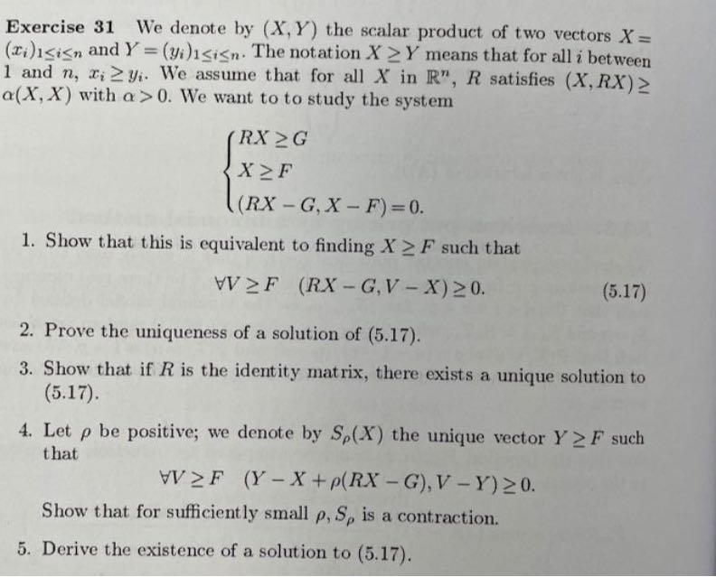 Exercise 31 We denote by (X, Y) the scalar product of two vectors X= (xi)1 ≤ i ≤ n and Y=(yi)1 ≤ i ≤ n. The notation X ≥ Y means that for all i between 1 and n, xi≥ yi. We assume that for all X in ℝ^n, R satisfies (X, R X) ≥ α(X, X) with α>0. We want to to study the system

    {
        R X ≥ G 
        
        X ≥ F 
        
        (R X-G, X-F)=0 .
    .

1. Show that this is equivalent to finding X ≥ F such that

    ∀ V ≥ F   (R X-G, V-X) ≥ 0 .

2. Prove the uniqueness of a solution of (5.17).
3. Show that if R is the identity matrix, there exists a unique solution to (5.17).
4. Let ρ be positive; we denote by Sρ(X) the unique vector Y ≥ F such that

    ∀ V ≥ F   (Y-X+ρ(R X-G), V-Y) ≥ 0 .


Show that for sufficiently small ρ, Sρ is a contraction.
5. Derive the existence of a solution to (5.17).