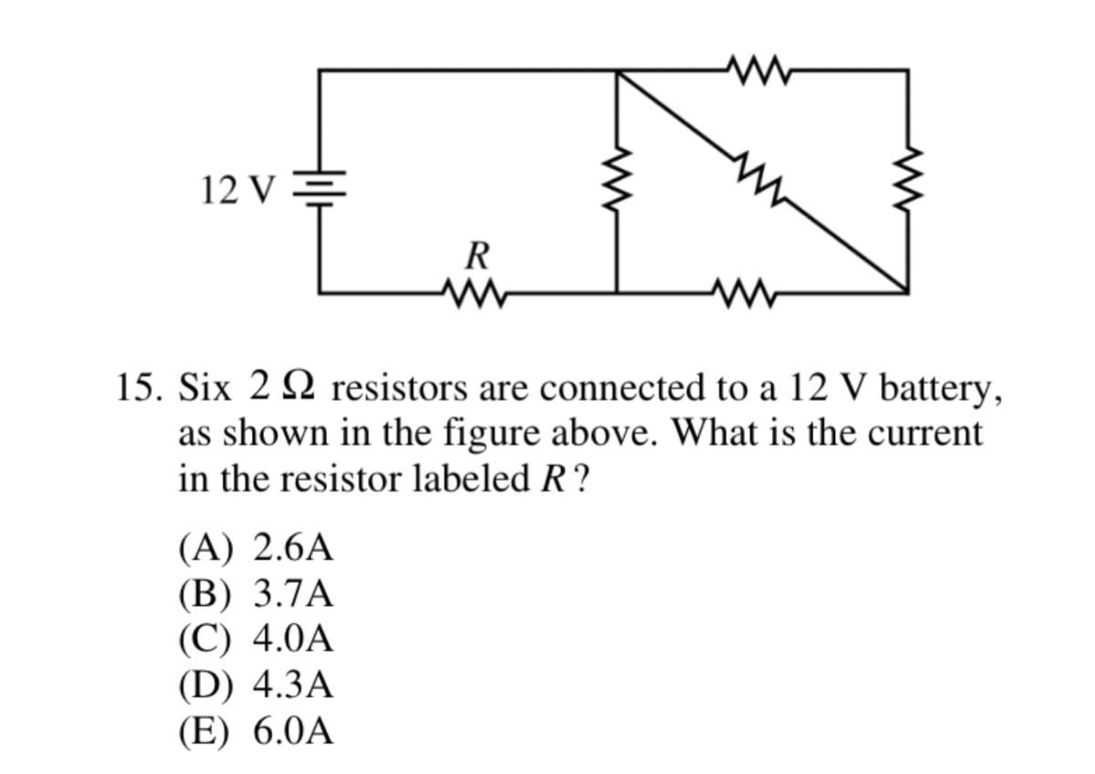 15. Six 2 Ω resistors are connected to a 12  V battery, as shown in the figure above. What is the current in the resistor labeled R ?
(A) 2.6  A
(B) 3.7  A
(C) 4.0  A
(D) 4.3  A
(E) 6.0  A