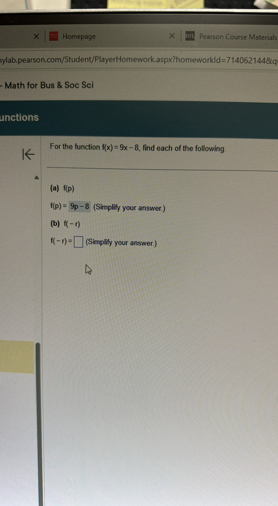 Homepage
Pearson Course Materials
ylab.pearson.com/Student/PlayerHomework.aspx?homeworkld=714062144&q
Math for Bus & Soc Sci
unctions

For the function f(x)=9 x-8, find each of the following.
(a) f(p)
f(p)=9 p-8 (Simplify your answer.)
(b) f(-r)
f(-r)= ? (Simplify your answer.)