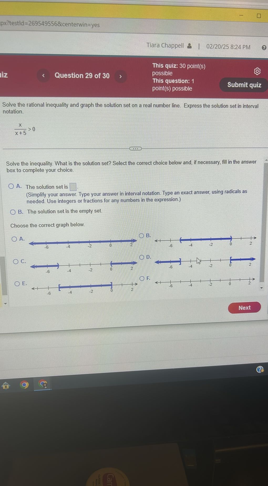 pxztestld =269549556 &centerwin = yes
Tiara Chappell & | 02/20/25 8:24 PM
This quiz: 30 point(s)
ìz
Question 29 of 30
possible
This question: 1
point(s) possible
Submit quiz

Solve the rational inequality and graph the solution set on a real number line. Express the solution set in interval notation.

    (x)/(x+5)>0


Solve the inequality. What is the solution set? Select the correct choice below and, if necessary, fill in the answer box to complete your choice.
A. The solution set is □ .
(Simplify your answer. Type your answer in interval notation. Type an exact answer, using radicals as needed. Use integers or fractions for any numbers in the expression.)
B. The solution set is the empty set.

Choose the correct graph below.
A.
C.

D.
E.

F.
Next