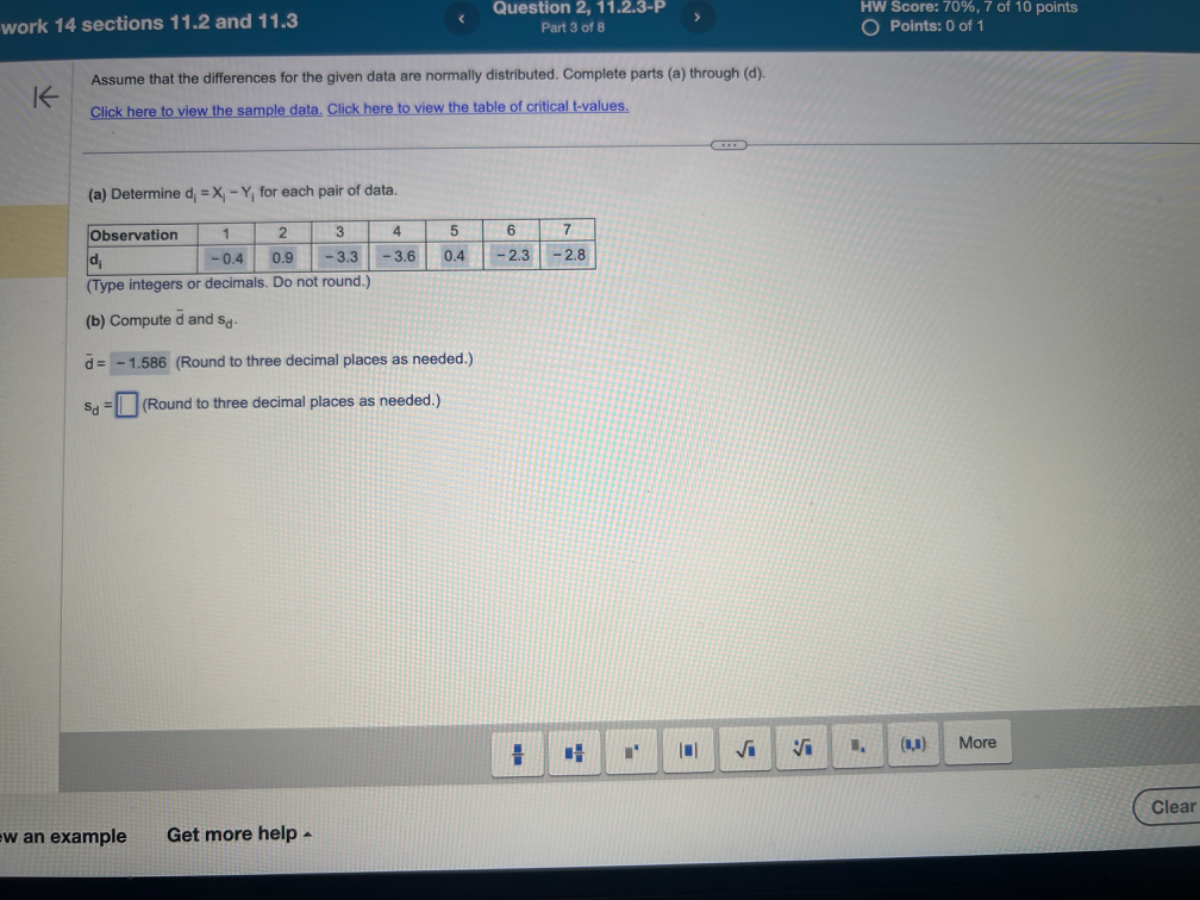 work 14 sections 11.2 and 11.3
Question 2, 11.2.3-P
HW Score: 70 %, 7 of 10 points
Part 3 of 8
Points: 0 of 1
Assume that the differences for the given data are normally distributed. Complete parts (a) through (d).
Click here to view the sample data. Click here to view the table of critical t-values.
(a) Determine di=Xi-Yi for each pair of data.

Observation     1     2     3     4     5     6     7 

𝐝𝐢     -0.4     0.9     -3.3     -3.6     0.4     -2.3     -2.8 


(Type integers or decimals. Do not round.)
(b) Compute d̅ and sd.
d=-1.586 (Round to three decimal places as needed.)
sd=□ (Round to three decimal places as needed.)
w an example
Get more help -
Clear