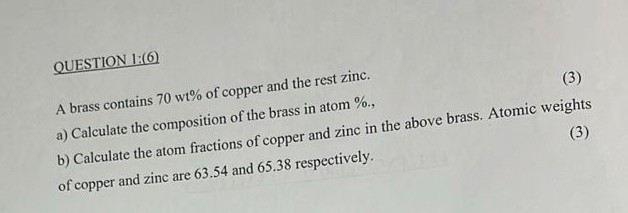 QUESTION 1:(6)
A brass contains 70 wt% of copper and the rest zinc.
a) Calculate the composition of the brass in atom %,
b) Calculate the atom fractions of copper and zinc in the above brass. Atomic weights of copper and zinc are 63.54 and 65.38 respectively.