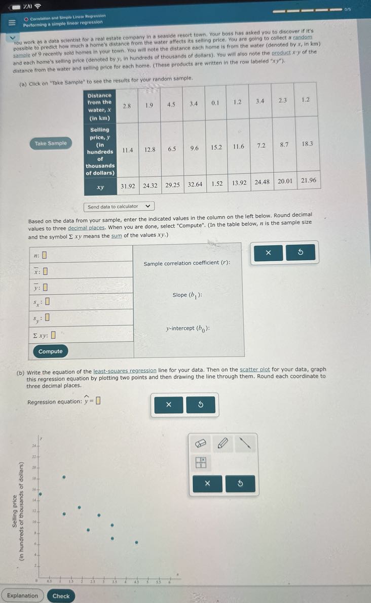7.AI
Gerretation and Simple Lunew Regresion
Performing a simple linear regression
rou work as a data scientist for a real estate company in a seaside resort town. Your boss has asked you to discover if it's possible to predict how much a home's distance from the water affects its selling price, You are going to collect a candom sample of 9 recently sold homes in your town. You will note the distance each home is from the water (denoted by x, in km ) and each home's selling price (denoted by y, in hundreds of thousands of dollars). You will also note the product x ' y of the distance from the water and selling price for each home. (These products are written in the row labeled " x y ").

    Distance from the water, x (in km)     2.8     1.9     4.5     3.4     0.1     1.2     3.4     2.3     1.2 

Take Sample     Selling price, y (in hundreds of thousands of dollars)     11.4     12.8     6.5     9.6     15.2     11.6     7.2     20.01     21.96 

    xy     31.92     24.32     29.25     32.64     1.52     13.92     24.48         



Send data to calculator
Based on the data from your sample, enter the indicated values in the column on the left below. Round decimal values to three decimal places. When you are done, select "Compute". (In the table below, n is the sample size and the symbol Σ x y means the sum of the values x y.)

n : □     

x̅: □     Sample correlation coefficient ( r ): 

y̅ : □     

sx : □     Slope ( b1 ): 

sy : □     

Σ x y: □     y-intercept ( b0 ): 

Compute     


(b) Write the equation of the least-squares regression line for your data. Then on the scatter plot for your data, graph this regression equation by plotting two points and then drawing the line through them. Round each coordinate to three decimal places.

Regression equation: ŷ= □
Explanation
Check