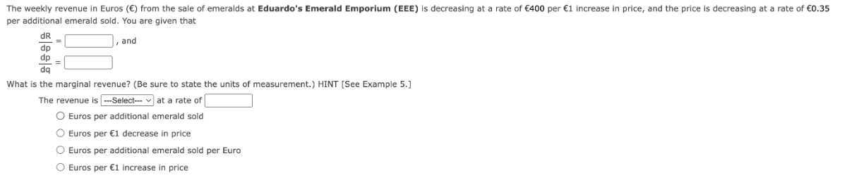 The weekly revenue in Euros ( ϵ ) from the sale of emeralds at Eduardo's Emerald Emporium (EEE) is decreasing at a rate of € 400 per € 1 increase in price, and the price is decreasing at a rate of € 0.35 per additional emerald sold. You are given that

    (d R)/(d p)=□,  and 
        (d p)/(d q)=□


What is the marginal revenue? (Be sure to state the units of measurement.) HINT [See Example 5.]
The revenue is - Select -v at a rate of □
Euros per additional emerald sold
Euros per € 1 decrease in price
Euros per additional emerald sold per Euro
Euros per €1 increase in price