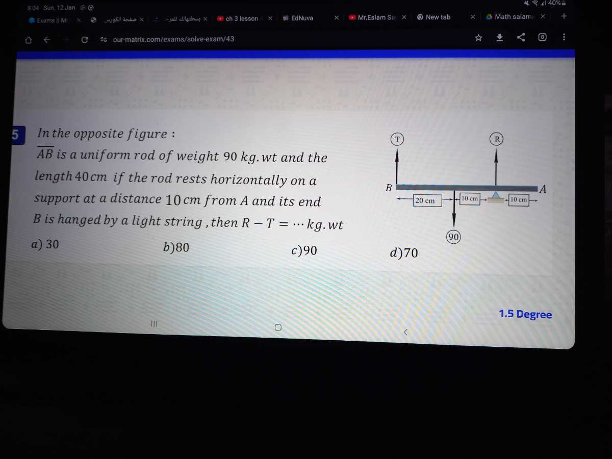 6.04 Sin 12 tan&ρ
our-matrix.com/exams/solve-exam/43

5 In the opposite figure :
A B is a uniform rod of weight 90 kg . wt and the length 40 cm if the rod rests horizontally on a support at a distance 10 cm from A and its end B is hanged by a light string, then R-T=⋯kg.wt
a) 30
b) 80
c) 90
d) 70
1.5 Degree