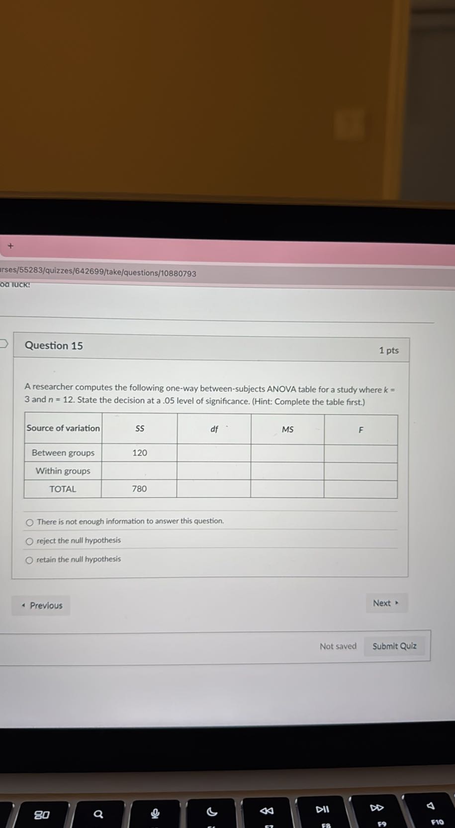 irses/55283/quizzes/642699/take/questions/10880793
od luck:

Question 15
1 pts

A researcher computes the following one-way between-subjects ANOVA table for a study where k= 3 and n=12. State the decision at a .05 level of significance. (Hint: Complete the table first.)

Source of variation     SS     df     MS     F 

Between groups     120             

Within groups                 

TOTAL     780             


There is not enough information to answer this question.
reject the null hypothesis
retain the null hypothesis
Previous
Next
Not saved
Submit Quiz
