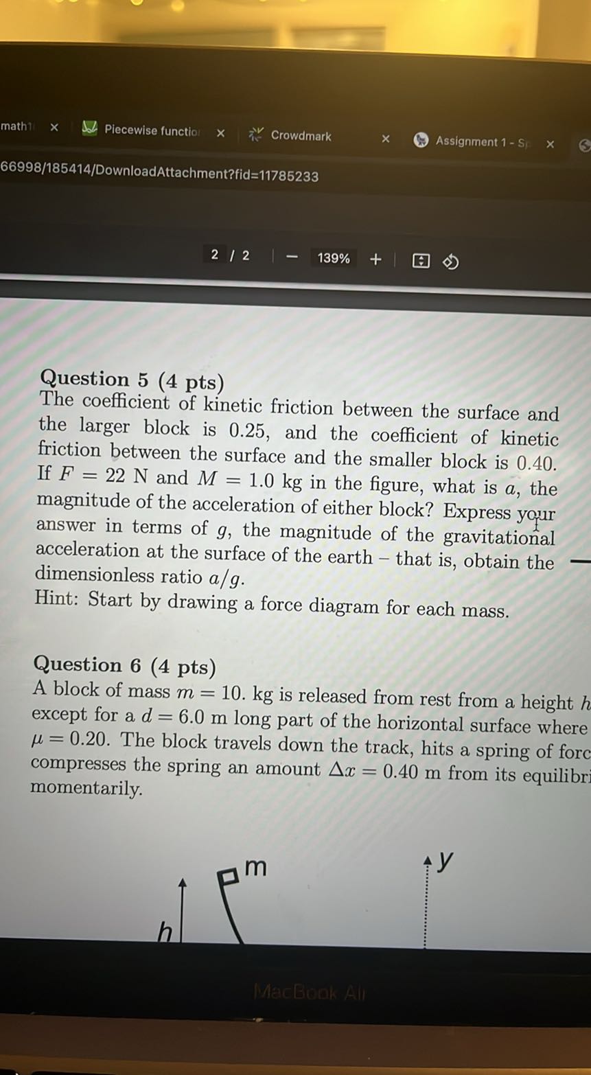 math
Piecewise functio
Crowdmark
Assignment 1-S
66998/185414/DownloadAttachment?fid=11785233
2 / 2
139%

Question 5 (4 pts)
The coefficient of kinetic friction between the surface and the larger block is 0.25 , and the coefficient of kinetic friction between the surface and the smaller block is 0.40 . If F=22  N and M=1.0  kg in the figure, what is a, the magnitude of the acceleration of either block? Express your answer in terms of g, the magnitude of the gravitational acceleration at the surface of the earth - that is, obtain the dimensionless ratio a / g.
Hint: Start by drawing a force diagram for each mass.

Question 6 ( 4 pts )
A block of mass m=10 . kg is released from rest from a height h except for a d=6.0  m long part of the horizontal surface where μ=0.20. The block travels down the track, hits a spring of forc compresses the spring an amount Δ x=0.40  m from its equilibr momentarily.