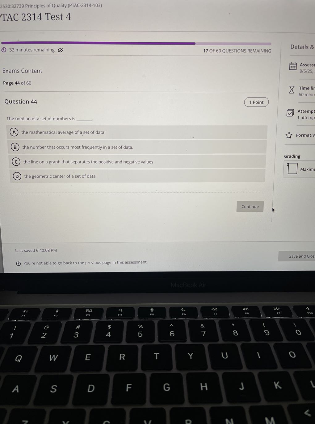 2530: 32739 Principles of Quality (PTAC-2314-103)

TAC 2314 Test 4
32 minutes remaining
17 OF 60 QUESTIONS REMAINING

Exams Content
Page 44 of 60

Question 44
1 Point

The median of a set of numbers is  .
(A) the mathematical average of a set of data
(B) the number that occurs most frequently in a set of data.
(C) the line on a graph that separates the positive and negative values
(D) the geometric center of a set of data
Details &
Assess
8/5/25,
Time lir
60 minu
Attempt
1 attemp
Formativ
Grading
□
Maxim?
Continue
Last saved 6:40:08 PM
Save and Clos
You're not able to go back to the previous page in this assessment