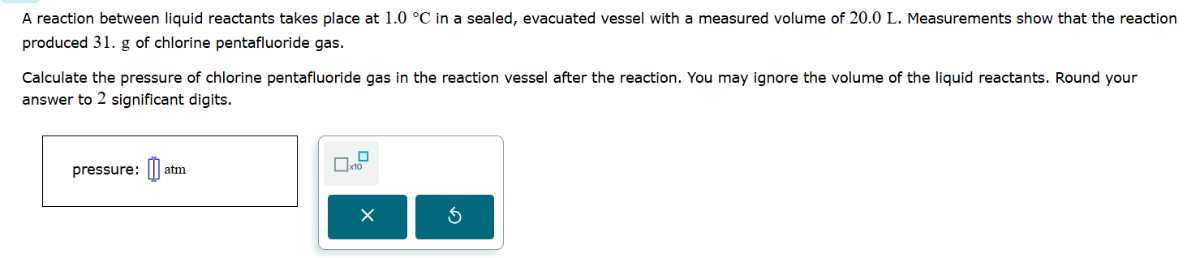 A reaction between liquid reactants takes place at 1.0^∘C in a sealed, evacuated vessel with a measured volume of 20.0 L . Measurements show that the reaction produced 31.g of chlorine pentafluoride gas.

Calculate the pressure of chlorine pentafluoride gas in the reaction vessel after the reaction. You may ignore the volume of the liquid reactants. Round your answer to 2 significant digits.
pressure: □ atm □ 10