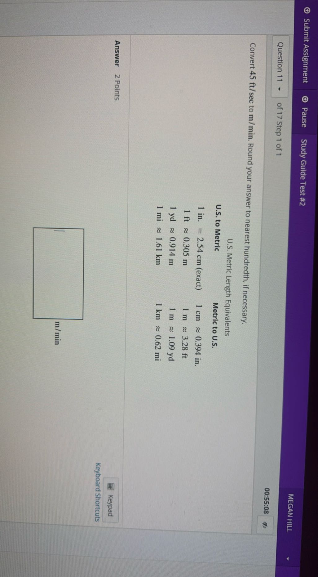 Submit Assignment
Pause
Study Guide Test #2
MEGAN HILL
Question 11
of 17 Step 1 of 1
00:55:08

Convert 45 ft / sec to m / min. Round your answer to nearest hundredth, if necessary.
U.S. Metric Length Equivalents
 
U.S. to Metric     Metric to U.S. 

1 in .=2.54  cm (exact)     1  cm≈ 0.394 in. 

1 ft≈ 0.305  m     1  m≈ 3.28 ft 

1 yd≈ 0.914  m     1  m≈ 1.09 yd 

1 mi≈ 1.61  km     1  km≈ 0.62 mi


Answer 2 Points
Keypad
Keyboard Shortcuts