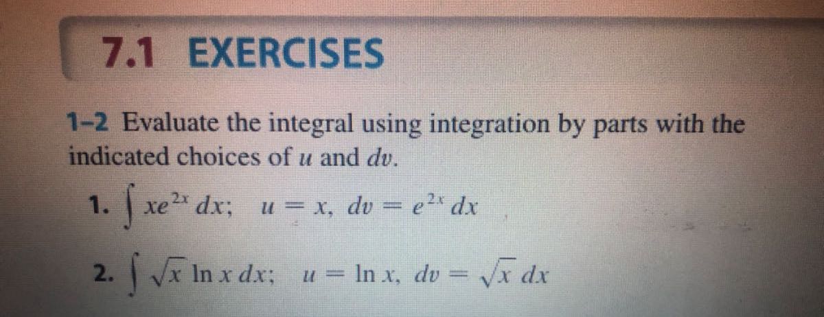 7.1 EXERCISES

1-2 Evaluate the integral using integration by parts with the indicated choices of u and d v.
1. ∫ x e^2 x d x ;    u=x, d v=e^2 x d x
2. ∫√(x)ln x d x ;    u=ln x, d v=√(x) d x