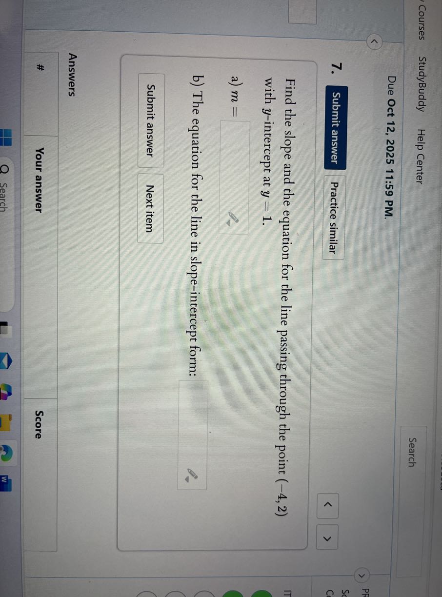 Courses
StudyBuddy
Help Center
Search

Due Oct 12, 2025 11:59 PM.
7.

Submit answer
Practice similar

Find the slope and the equation for the line passing through the point (-4,2) with y-intercept at y=1.
a) m= 
b) The equation for the line in slope-intercept form: □

Submit answer
Next item

Answers
□
#
Your answer
Score