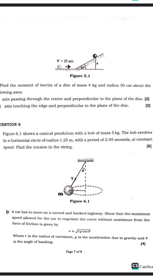 Figure 5.1

Find the moment of inertia of a disc of mass 4 kg and radius 30 cm about the lowing axes.
axis passing through the center and perpendicular to the plane of the disc. [2]
axis touching the edge and perpendicular to the plane of the disc.

[2]

JESTION 6
Figure 6.1 shows a conical pendulum with a bob of mass 5 kg . The bob revolves in a horizontal circle of radius 1.25 m , with a period of 2.95 seconds, at constant speed. Find the tension in the string.

[6]

Figure 6.1
b) A car has to move on a curved and banked highway. Show that the maximum speed allowed for the car to negotiate the curve without assistance from the force of friction is given by

    v=√(r g tanθ)


Where r is the radius of curvature, g is the acceleration due to gravity and θ is the angle of banking.

[4]
Page 7 of 9
CS CamSca