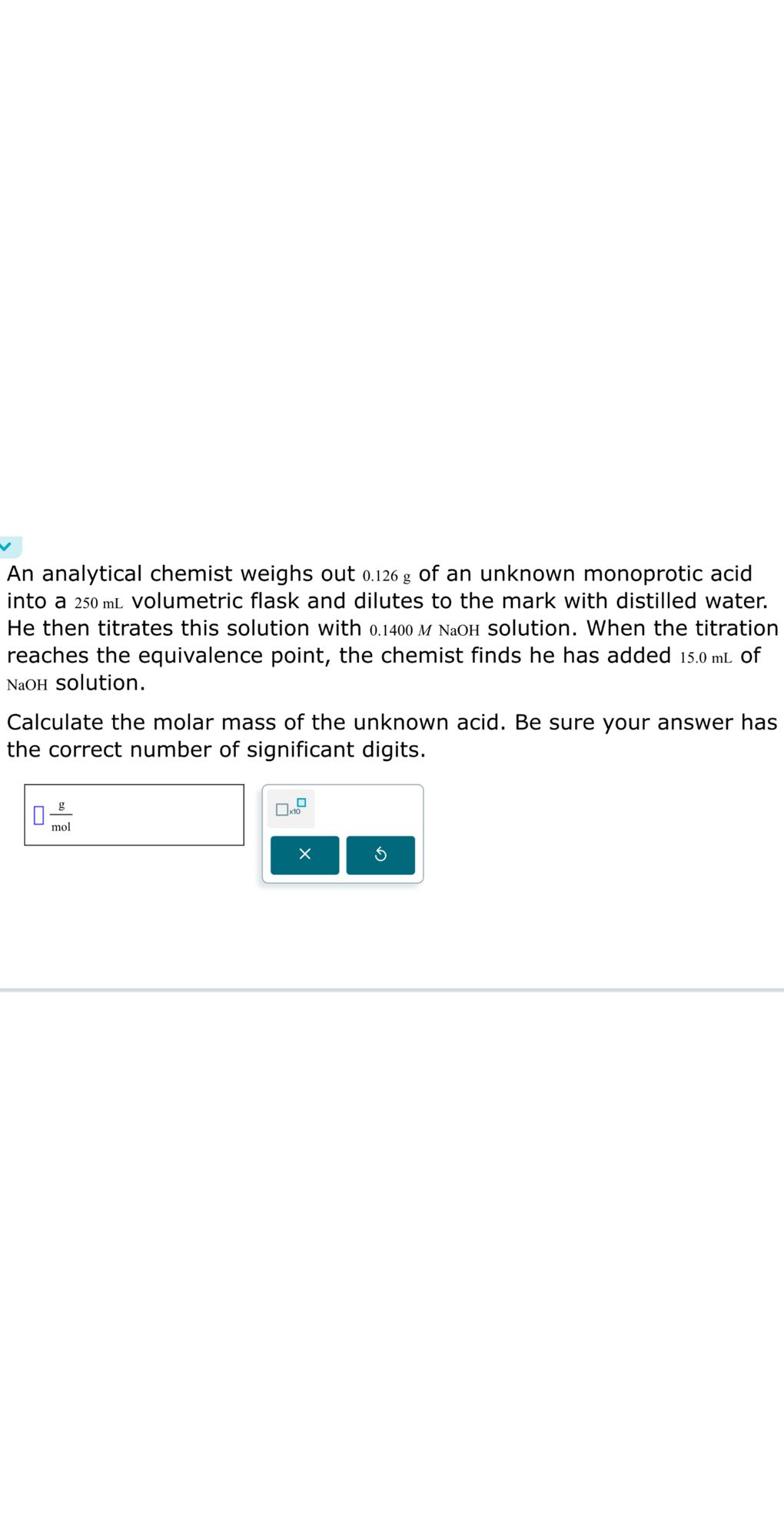 An analytical chemist weighs out 0.126 g of an unknown monoprotic acid into a 250 mL volumetric flask and dilutes to the mark with distilled water. He then titrates this solution with 0.1400 MNaOH solution. When the titration reaches the equivalence point, the chemist finds he has added 15.0 mL of NaOH solution.
Calculate the molar mass of the unknown acid. Be sure your answer has the correct number of significant digits.
□(g)/(mol)