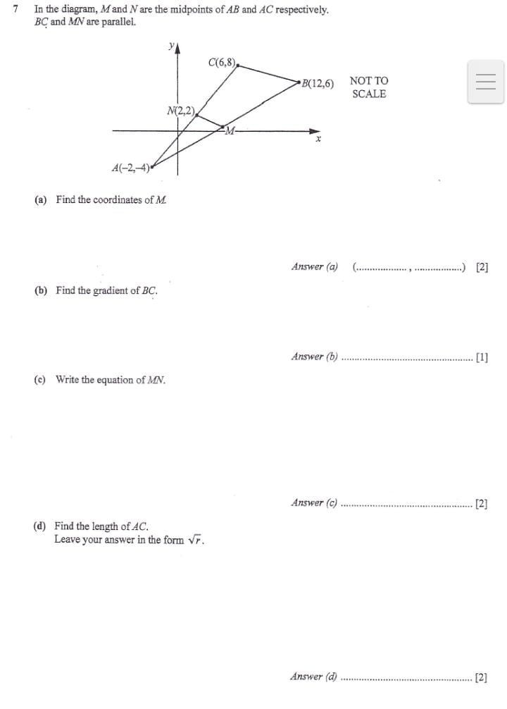 7 In the diagram, M and N are the midpoints of A B and A C respectively. B C and M N are parallel.

NOT TO SCALE
(a) Find the coordinates of M.

Answer (a) ( 
[2]
(b) Find the gradient of B C.

Answer (b) 
[1]
(c) Write the equation of M N.

Answer (c) 
[2]
(d) Find the length of A C.

Leave your answer in the form √(r).
Answer (d)
[2]