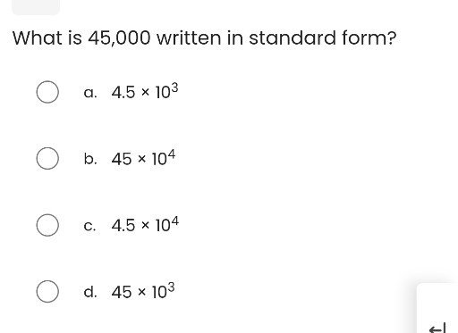 What is 45,000 written in standard form?
a. 4.5 × 10^3
b. 45 × 10^4
c. 4.5 × 10^4
d. 45 × 10^3
