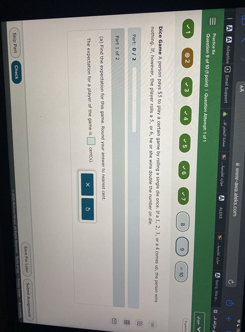 AA
www-awa.aleks.com
A Adaptive
(A) Email Support
????? ?????? ???...
(Bb)
????? ???????...
A
ALEKS
Practice 6a
75
Question 9 of 10 (1 point) | Question Attempt: 1 of 1
Sorry, this p...
?????
(1) 2 . 3. 4. . 
Español

Dice Game A person pays $ 5 to play a certain game by rolling a single die once. If a 1,2,3, or a 4 comes up, the person wins nothing. If, however, the player rolls a 5 , or 6 , he or she wins double the number on die.

Part: 0 / 2 □

Part 1 of 2
(a) Find the expectation for this game. Round your answer to nearest cent.

The expectation for a player of the game is □ cent(s).
Save For Later
Submit Assignment
Skip Part
Check
2025 McGraw HIII LLC. All Rights Reserved. Terms of Use I Privacy Center I Accessibility