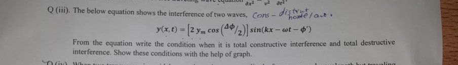 Q (iii). The below equation shows the interference of two waves, Cons-distrint howe/av.

    y(x, t)=[2 ymcos (Δϕ / 2)] sin(k x-ω t-ϕ^')


From the equation write the condition when it is total constructive interference and total destructive interference. Show these conditions with the help of graph.