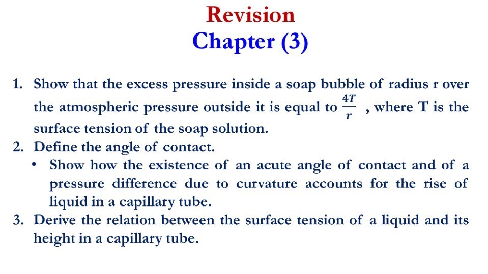 Revision Chapter (3)
1. Show that the excess pressure inside a soap bubble of radius r over the atmospheric pressure outside it is equal to (4 T)/(r), where T is the surface tension of the soap solution.
2. Define the angle of contact.
- Show how the existence of an acute angle of contact and of a pressure difference due to curvature accounts for the rise of liquid in a capillary tube.
3. Derive the relation between the surface tension of a liquid and its height in a capillary tube.