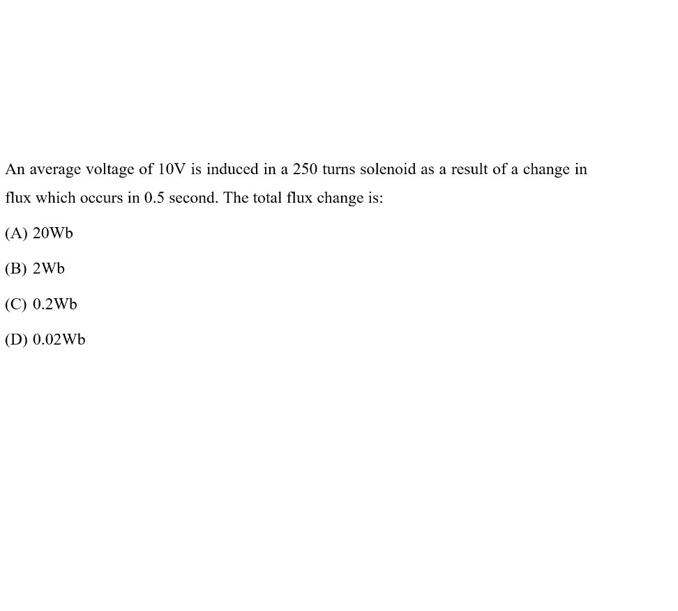 An average voltage of 10 V is induced in a 250 turns solenoid as a result of a change in flux which occurs in 0.5 second. The total flux change is:
(A) 20 Wb
(B) 2 Wb
(C) 0.2 Wb
(D) 0.02 Wb