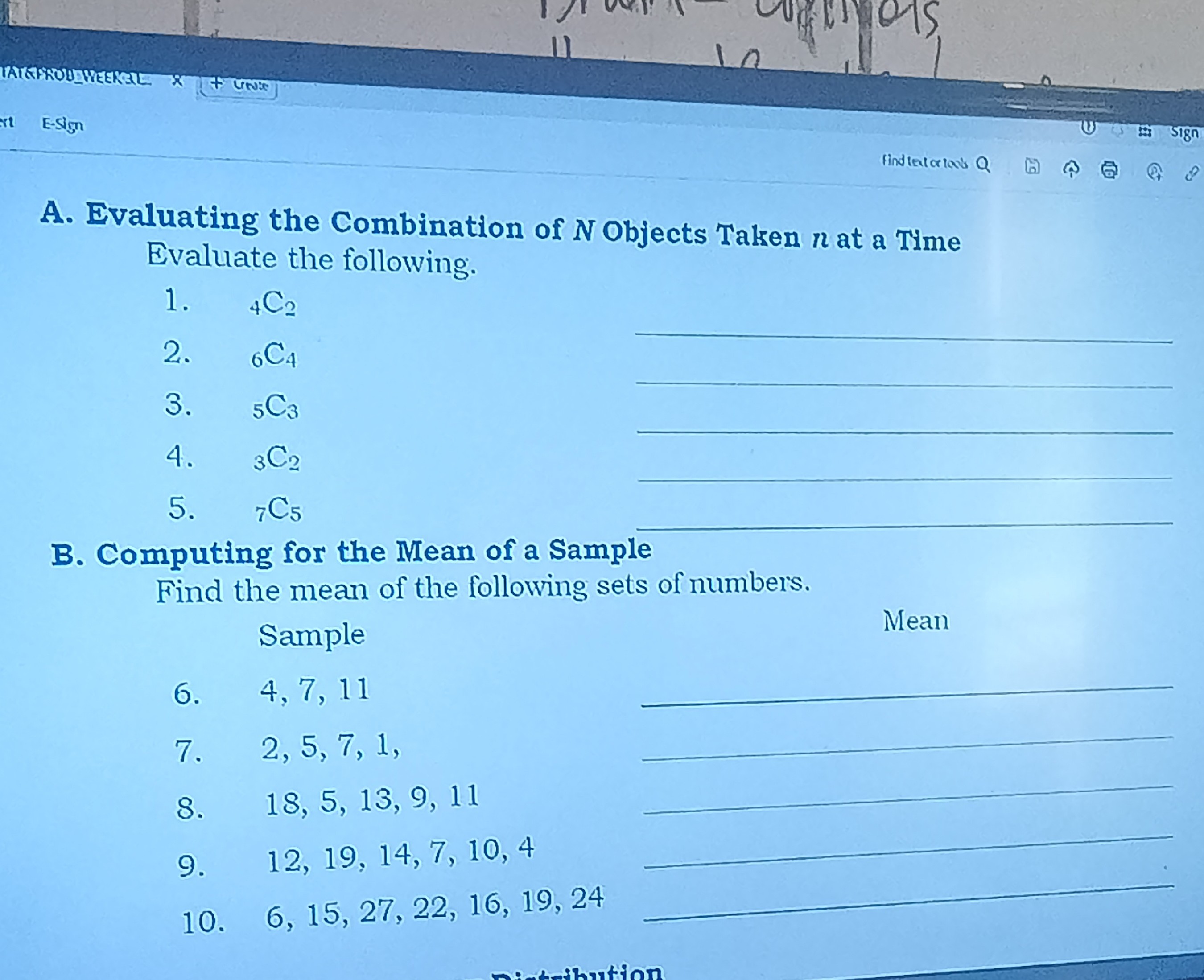 A. Evaluating the Combination of N Objects Taken n at a Time Evaluate the following.
1. 4C2
2. 6C4
3. 5C3
4. 3C2 
5. 7C5 
B. Computing for the Mean of a Sample

Find the mean of the following sets of numbers.
Sample
6. 4,7,11 
7. 2,5,7,1, 
8. 18,5,13,9,11 
9. 12,19,14,7,10,4 
10. 6,15,27,22,16,19,24 