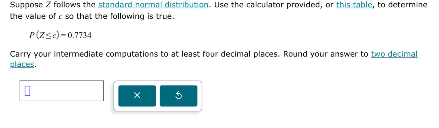 Suppose Z follows the standard normal distribution. Use the calculator provided, or this table, to determine the value of c so that the following is true.

    P(Z ≤ c)=0.7734


Carry your intermediate computations to at least four decimal places. Round your answer to two decimal places.
□
□