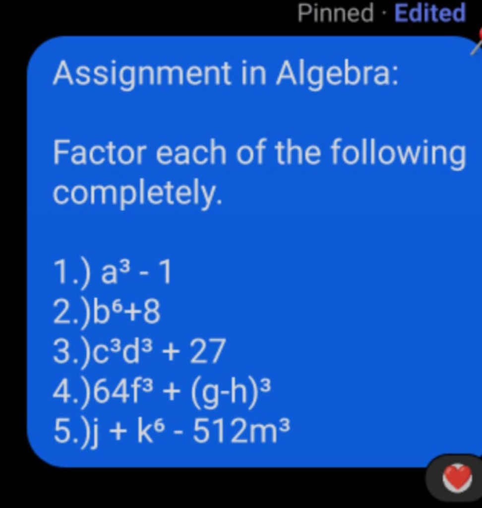 Pinned · Edited

Assignment in Algebra:
Factor each of the following completely.
1.) a^3-1
2.) b^6+8
3.) c^3 d^3+27
4.) 64 f^3+(g-h)^3
5.) j+k^6-512 m^3