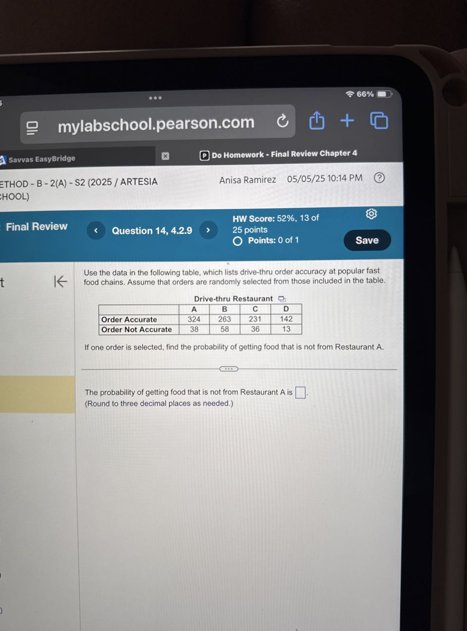 66 %
Savvas EasyBridge
Do Homework - Final Review Chapter 4
ETHOD - B - 2(A) - S2 (2025 / ARTESIA
Anisa Ramirez 05/05/25 10:14 PM
HOOL)
HW Score: 52%, 13 of
Final Review
Question 14, 4.2.9
25 points
Points: 0 of 1
Save

Use the data in the following table, which lists drive-thru order accuracy at popular fast food chains. Assume that orders are randomly selected from those included in the table.

4c| Drive-thru Restaurant  


    A     B     C
 D 

Order Accurate     324     263     231     142 

Order Not Accurate     38     58     36     13 



If one order is selected, find the probability of getting food that is not from Restaurant A.

The probability of getting food that is not from Restaurant A is □
(Round to three decimal places as needed.)