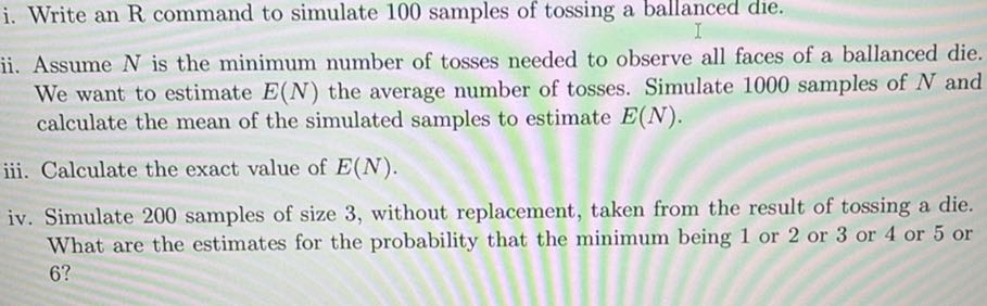 i. Write an R command to simulate 100 samples of tossing a ballanced die.
ii. Assume N is the minimum number of tosses needed to observe all faces of a ballanced die. We want to estimate E(N) the average number of tosses. Simulate 1000 samples of N and calculate the mean of the simulated samples to estimate E(N).
iii. Calculate the exact value of E(N).
iv. Simulate 200 samples of size 3, without replacement, taken from the result of tossing a die. What are the estimates for the probability that the minimum being 1 or 2 or 3 or 4 or 5 or 6 ?