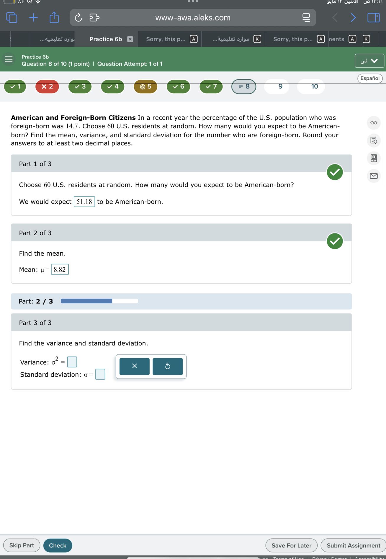 ???? ???????...
Practice 6b
Sorry, this p...
A
????? ???????.
Sorry, this p...
nents
(A)
Practice 6b
Question 8 of 10 (1 point) | Question Attempt: 1 of 1
Español
1
× 2
3
4
- 5
6
= 8
9
10

American and Foreign-Born Citizens In a recent year the percentage of the U.S. population who was foreign-born was 14.7. Choose 60 U.S. residents at random. How many would you expect to be Americanborn? Find the mean, variance, and standard deviation for the number who are foreign-born. Round your answers to at least two decimal places.

Part 1 of 3

Choose 60 U.S. residents at random. How many would you expect to be American-born?
We would expect □ 51.18 to be American-born.

Part 2 of 3

Find the mean.
Mean: μ= □ 8.82

Part: 2 / 3

Part 3 of 3

Find the variance and standard deviation.
Variance: σ^2= □
Standard deviation: σ= □
Skip Part
Check
Save For Later
Submit Assignment