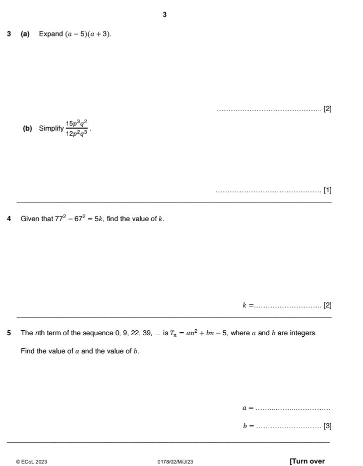 3

3 (a) Expand (a-5)(a+3).
[2]
(b) Simplify (15 p^3 q^2)/(12 p^2 q^3).
[1]

4 Given that 77^2-67^2=5 k, find the value of k.

    k=


5 The nth term of the sequence 0,9,22,39, … is Tn=a n^2+b n-5, where a and b are integers.
Find the value of a and the value of b.

    a=………………………… . . 
        
        b=……………………… . | [3]

© ECoL 2023
0178/02/M/J/23
[Turn over