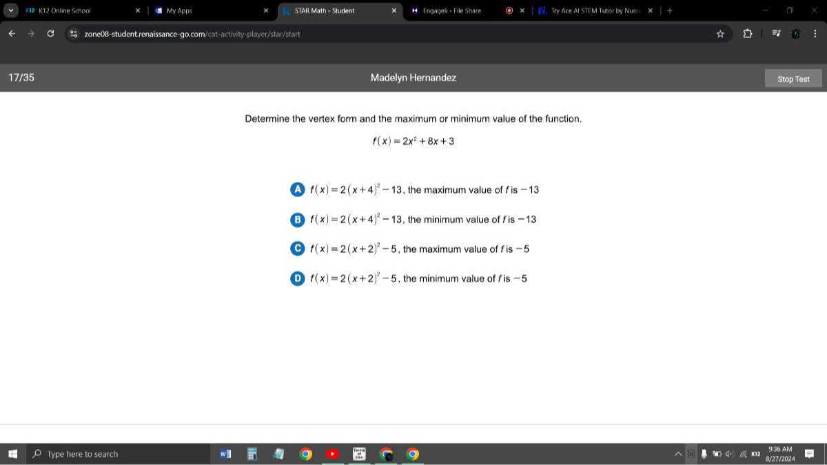 192 K12 Ontine scheol
My Apns
STAR Math - Student
Finganeti - Filesmate
Try Ace Al STCM Tuthr by Num
zonc08-studentrensissance-go.com/cat-agtwityeplayer/staistart
17 / 35
Madelyn Hernandez
stop Test

Determine the vertex form and the maximum or minimum value of the function,

    f(x)=2 x^2+8 x+3


A f(x)=2(x+4)^2-13, the maximum value of f is -13
(B) f(x)=2(x+4)^2-13, the minimum value of f is -13

C f(x)=2(x+2)^2-5, the maximum value of f is -5
D f(x)=2(x+2)^2-5, the minimum value of f is -5